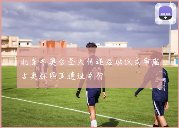 北京冬奥会圣火传递启动仪式希腊古奥林匹亚遗址举行