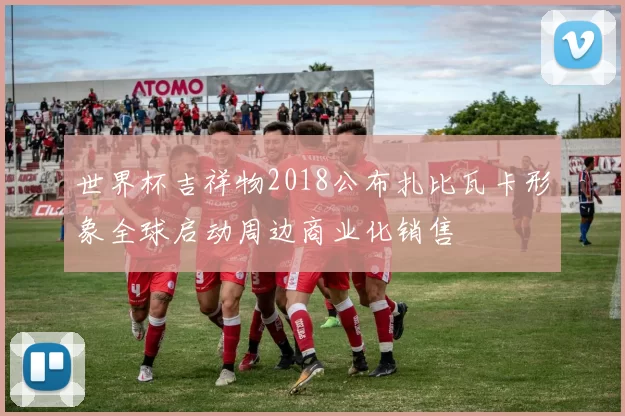 世界杯吉祥物2018公布扎比瓦卡形象全球启动周边商业化销售