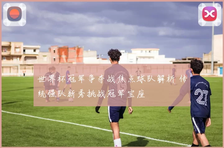 世界杯冠军争夺战焦点球队解析 传统强队新秀挑战冠军宝座