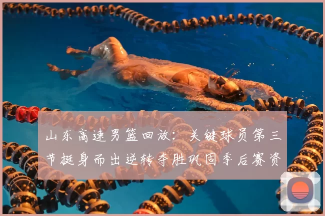 山东高速男篮回放：关键球员第三节挺身而出逆转夺胜巩固季后赛资格