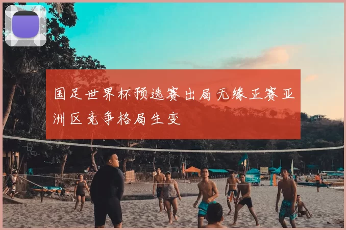 国足世界杯预选赛出局无缘正赛亚洲区竞争格局生变