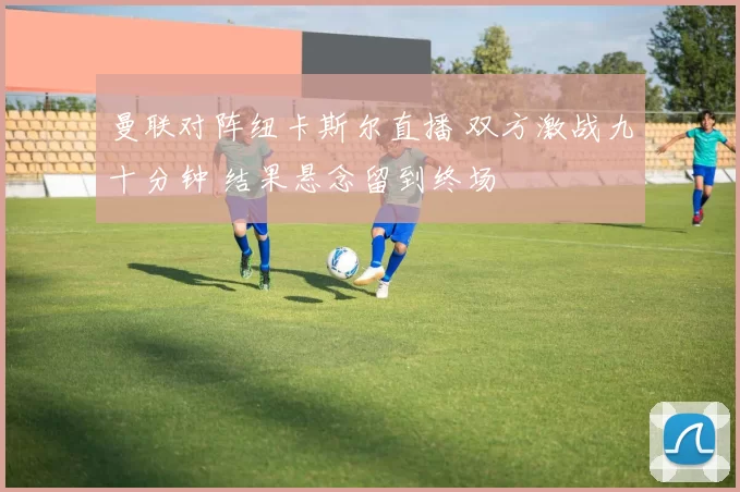 曼联对阵纽卡斯尔直播 双方激战九十分钟 结果悬念留到终场