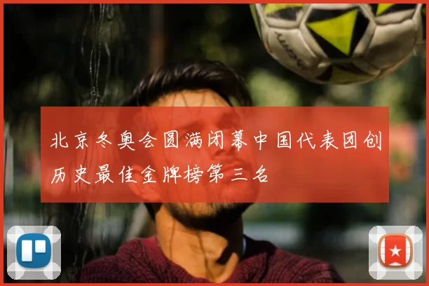 北京冬奥会圆满闭幕中国代表团创历史最佳金牌榜第三名