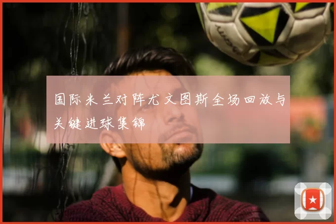 国际米兰对阵尤文图斯全场回放与关键进球集锦