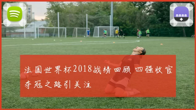 法国世界杯2018战绩回顾 四强收官夺冠之路引关注