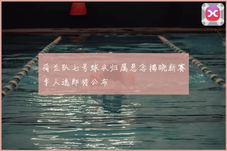 荷兰队七号球衣归属悬念揭晓新赛季人选即将公布