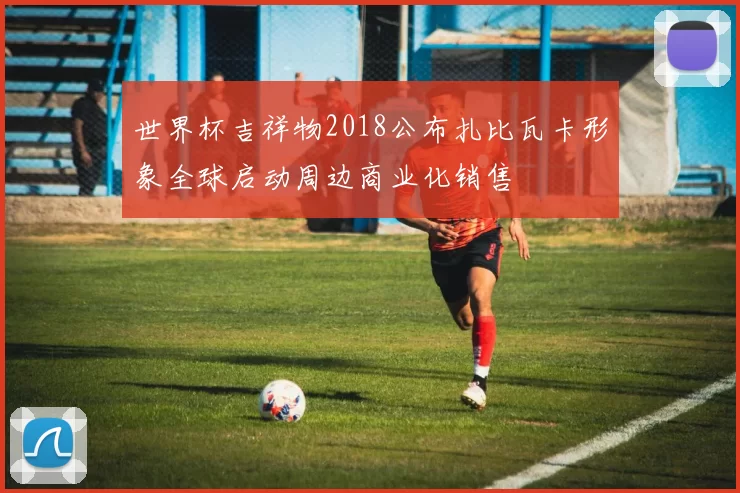 世界杯吉祥物2018公布扎比瓦卡形象全球启动周边商业化销售