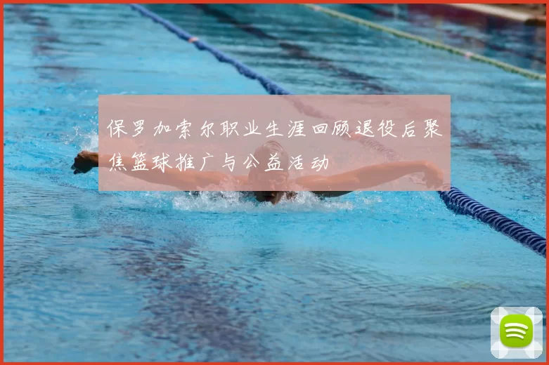 保罗加索尔职业生涯回顾退役后聚焦篮球推广与公益活动