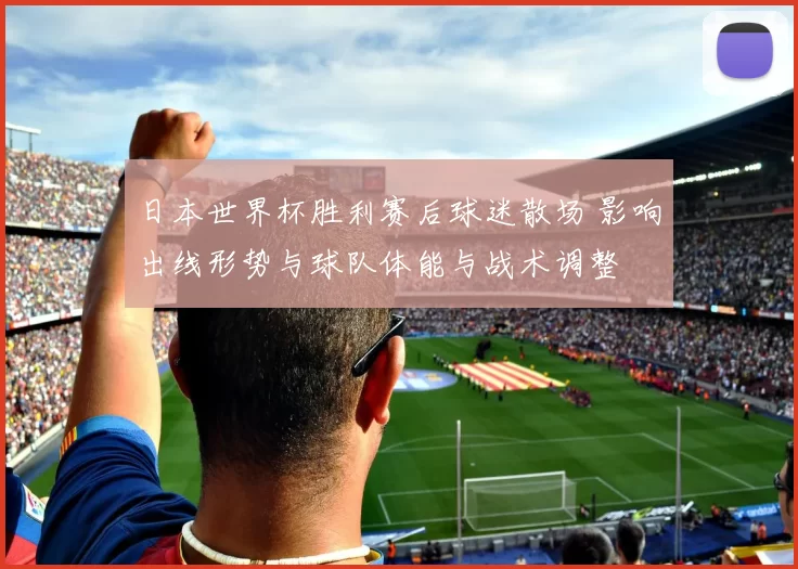 日本世界杯胜利赛后球迷散场 影响出线形势与球队体能与战术调整