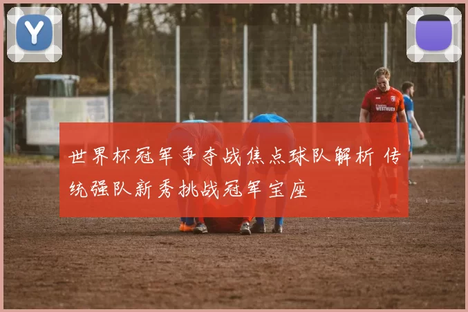 世界杯冠军争夺战焦点球队解析 传统强队新秀挑战冠军宝座
