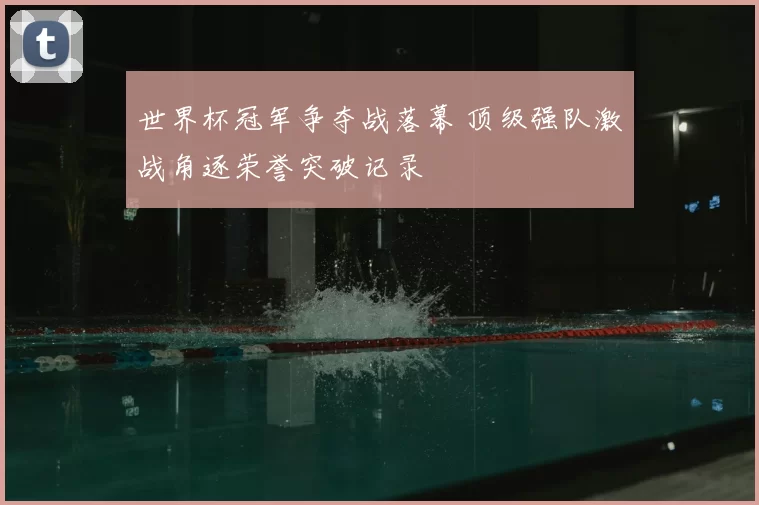 世界杯冠军争夺战落幕 顶级强队激战角逐荣誉突破记录