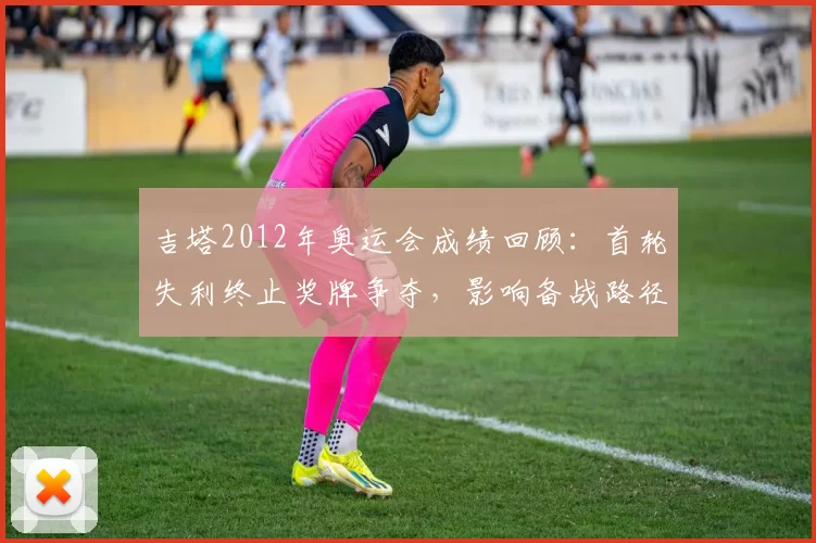 吉塔2012年奥运会成绩回顾:首轮失利终止奖牌争夺,影响备战路径
