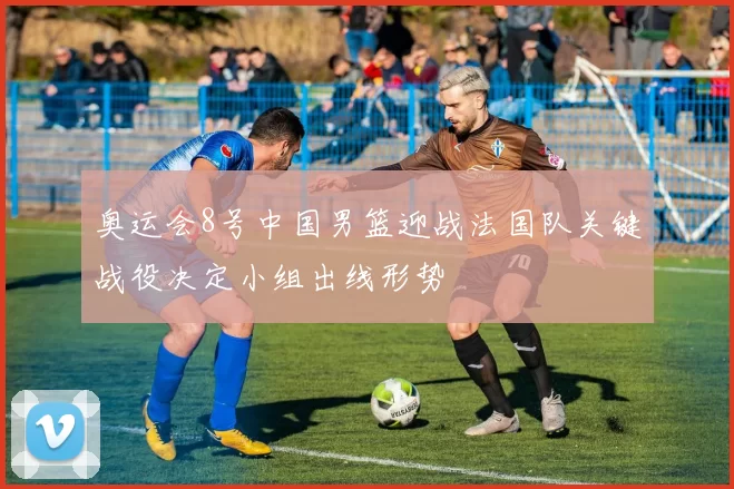 奥运会8号中国男篮迎战法国队关键战役决定小组出线形势