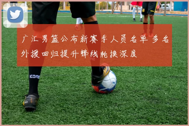 广汇男篮公布新赛季人员名单 多名外援回归提升锋线轮换深度