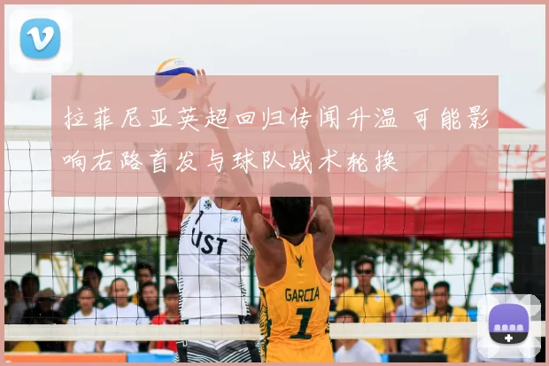 拉菲尼亚英超回归传闻升温 可能影响右路首发与球队战术轮换