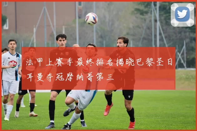 法甲上赛季最终排名揭晓巴黎圣日耳曼夺冠摩纳哥第三