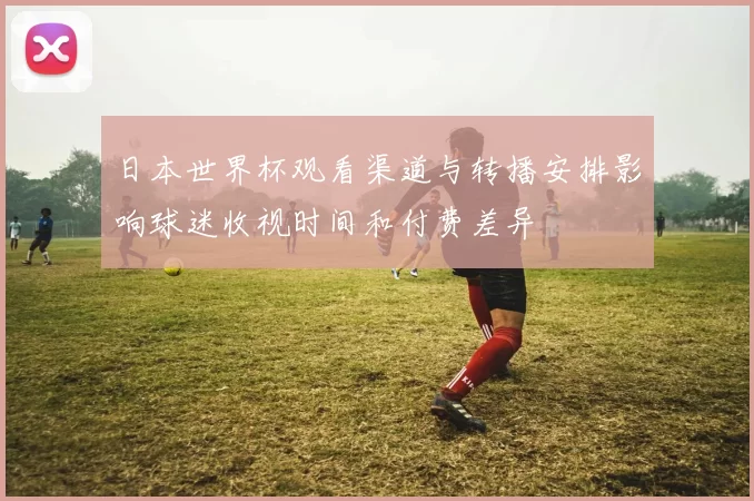 日本世界杯观看渠道与转播安排影响球迷收视时间和付费差异