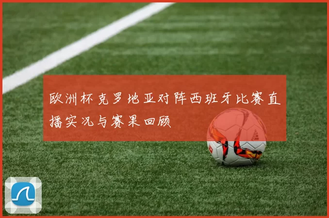 欧洲杯克罗地亚对阵西班牙比赛直播实况与赛果回顾