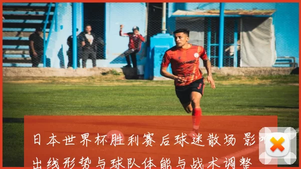 日本世界杯胜利赛后球迷散场 影响出线形势与球队体能与战术调整