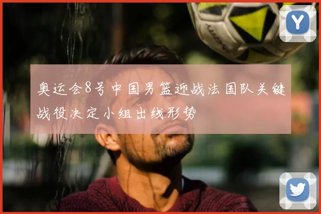 奥运会8号中国男篮迎战法国队关键战役决定小组出线形势