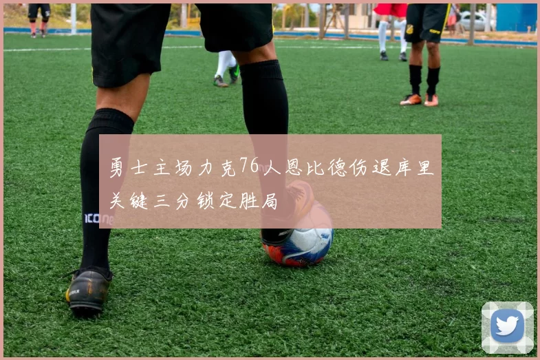 勇士主场力克76人恩比德伤退库里关键三分锁定胜局