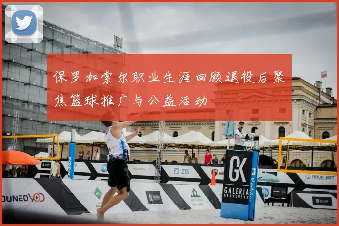 保罗加索尔职业生涯回顾退役后聚焦篮球推广与公益活动