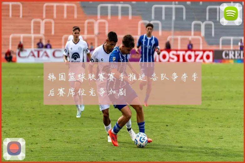 韩国篮球联赛赛季推进 各队争夺季后赛席位竞争加剧