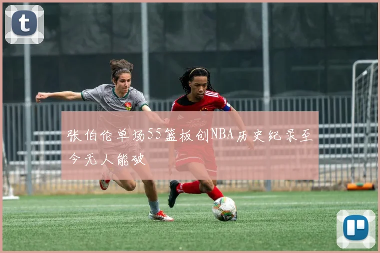 张伯伦单场55篮板创NBA历史纪录至今无人能破